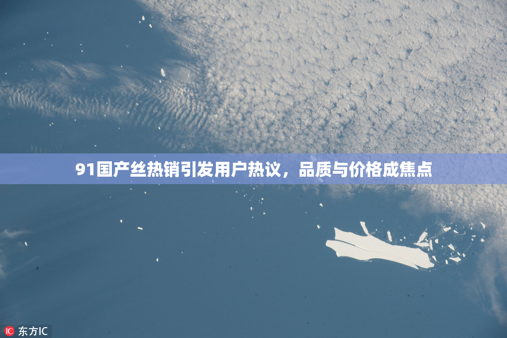 91国产丝热销引发用户热议，品质与价格成焦点