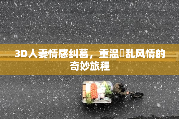 3D人妻情感纠葛，重温婬乱风情的奇妙旅程