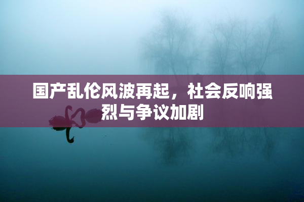 国产乱伦风波再起，社会反响强烈与争议加剧