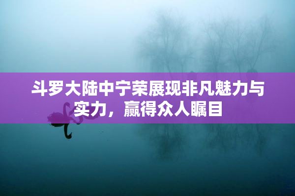 斗罗大陆中宁荣展现非凡魅力与实力，赢得众人瞩目