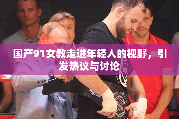 国产91女教走进年轻人的视野，引发热议与讨论
