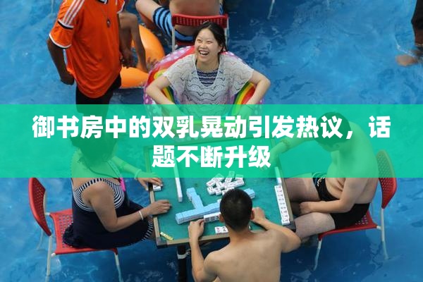 御书房中的双乳晃动引发热议，话题不断升级