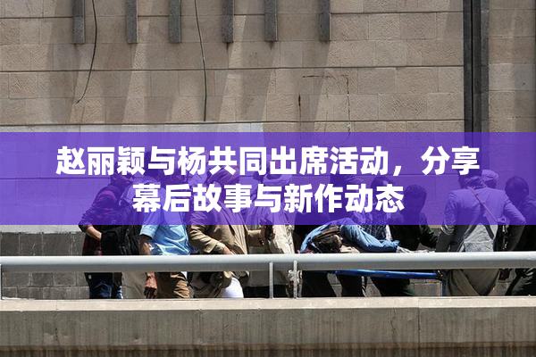 赵丽颖与杨共同出席活动，分享幕后故事与新作动态
