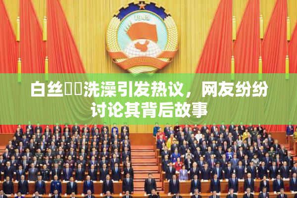 白丝妺妺洗澡引发热议，网友纷纷讨论其背后故事
