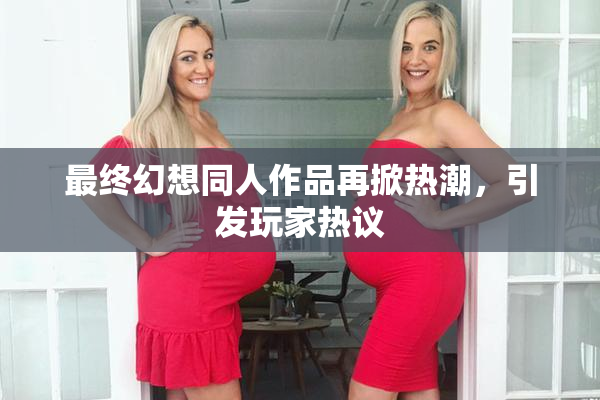 最终幻想同人作品再掀热潮，引发玩家热议