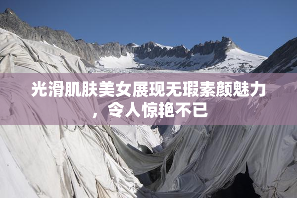 光滑肌肤美女展现无瑕素颜魅力，令人惊艳不已