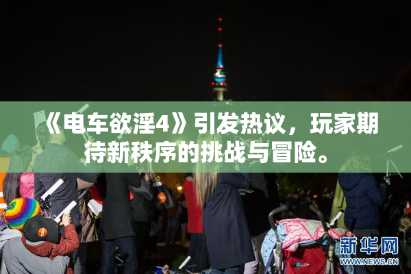 《电车欲淫4》引发热议，玩家期待新秩序的挑战与冒险。