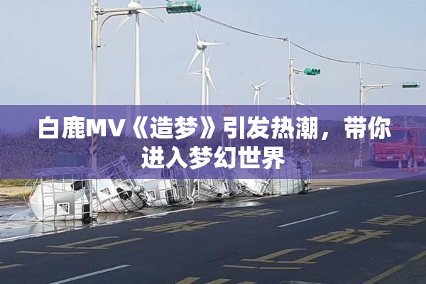 白鹿MV《造梦》引发热潮，带你进入梦幻世界