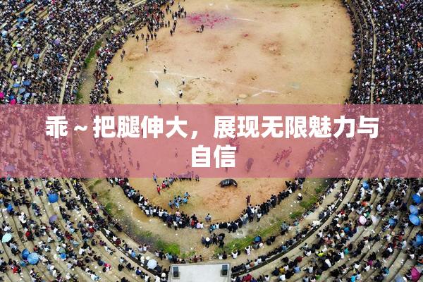 乖～把腿伸大，展现无限魅力与自信