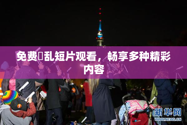 免费婬乱短片观看，畅享多种精彩内容