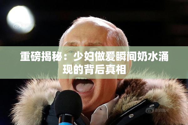 重磅揭秘：少妇做爰瞬间奶水涌现的背后真相