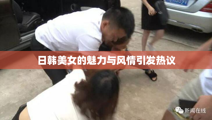 日韩美女的魅力与风情引发热议