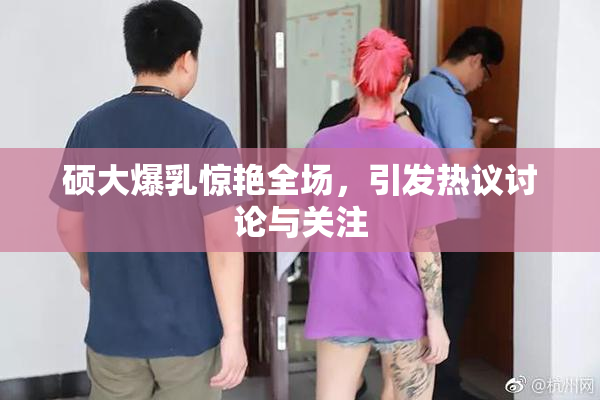 硕大爆乳惊艳全场，引发热议讨论与关注