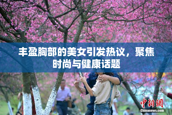 丰盈胸部的美女引发热议，聚焦时尚与健康话题