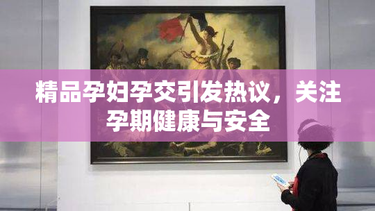 精品孕妇孕交引发热议，关注孕期健康与安全