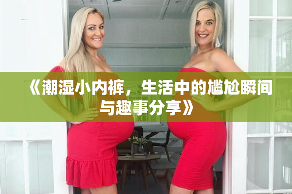《潮湿小内裤，生活中的尴尬瞬间与趣事分享》