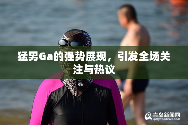猛男Ga的强势展现，引发全场关注与热议