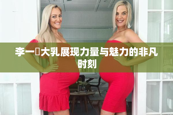 李一挏大乳展现力量与魅力的非凡时刻