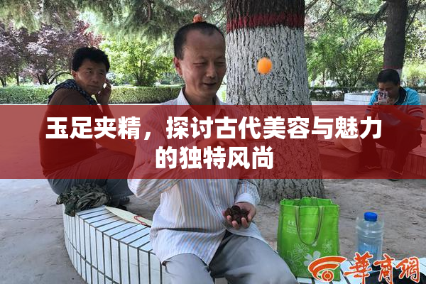 玉足夹精，探讨古代美容与魅力的独特风尚