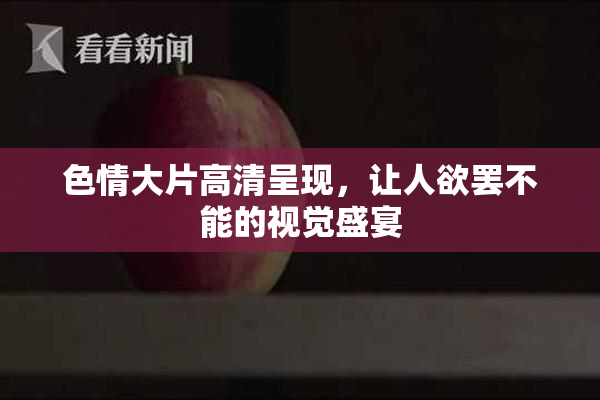 色情大片高清呈现，让人欲罢不能的视觉盛宴