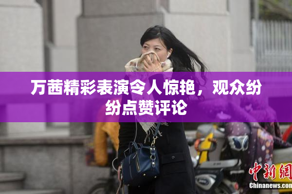 万茜精彩表演令人惊艳，观众纷纷点赞评论