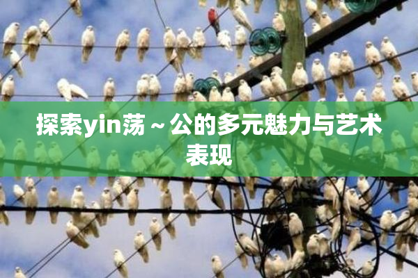 探索yin荡～公的多元魅力与艺术表现