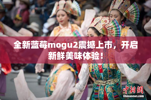 全新蓝莓mogu2震撼上市，开启新鲜美味体验！