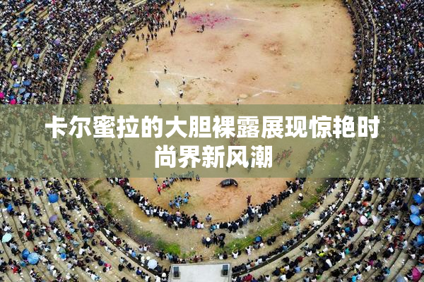 卡尔蜜拉的大胆裸露展现惊艳时尚界新风潮