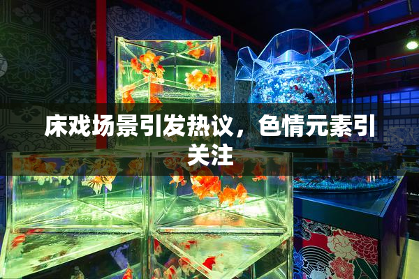 床戏场景引发热议，色情元素引关注