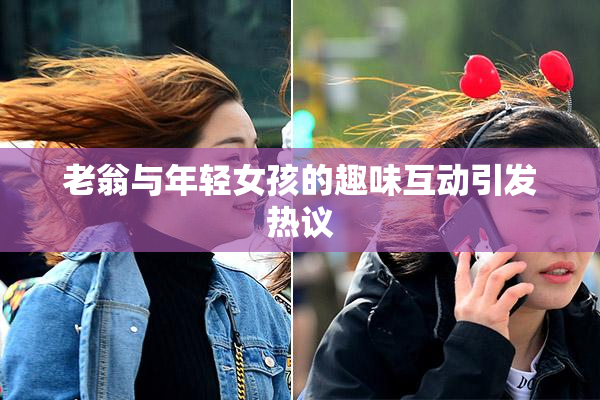老翁与年轻女孩的趣味互动引发热议