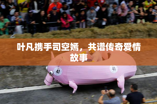 叶凡携手司空嫣，共谱传奇爱情故事