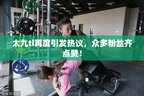 太九ti再度引发热议，众多粉丝齐点赞！
