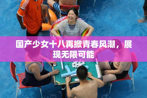 国产少女十八再掀青春风潮，展现无限可能