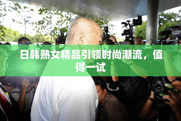 日韩熟女精品引领时尚潮流，值得一试