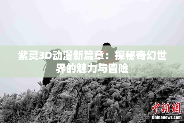 紫灵3D动漫新篇章：探秘奇幻世界的魅力与冒险
