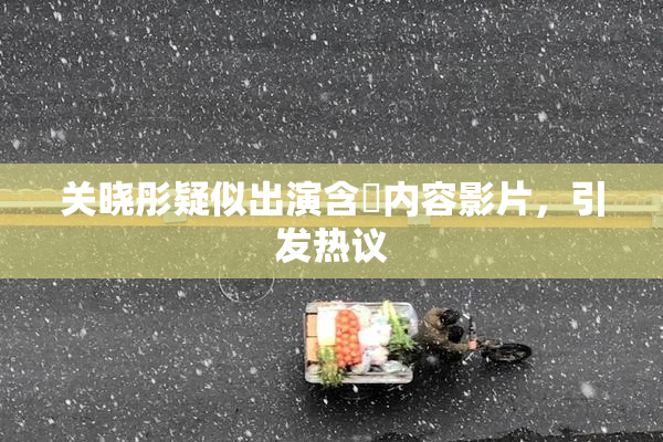 关晓彤疑似出演含婬内容影片，引发热议