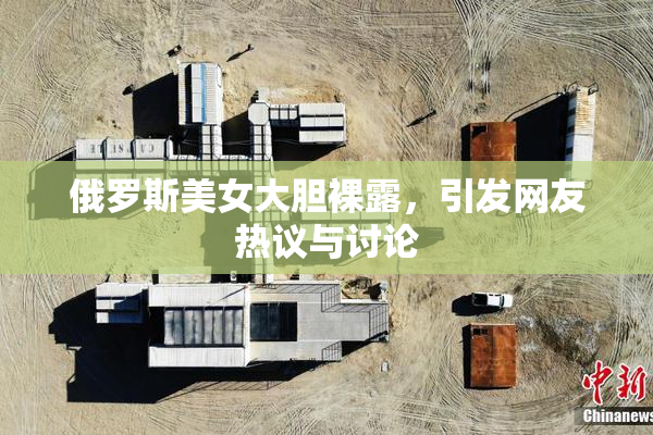 俄罗斯美女大胆裸露，引发网友热议与讨论