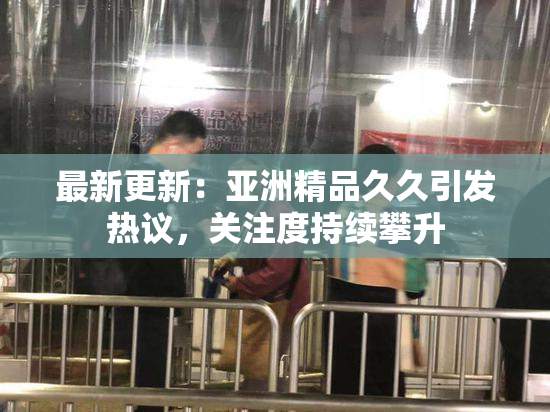 最新更新：亚洲精品久久引发热议，关注度持续攀升