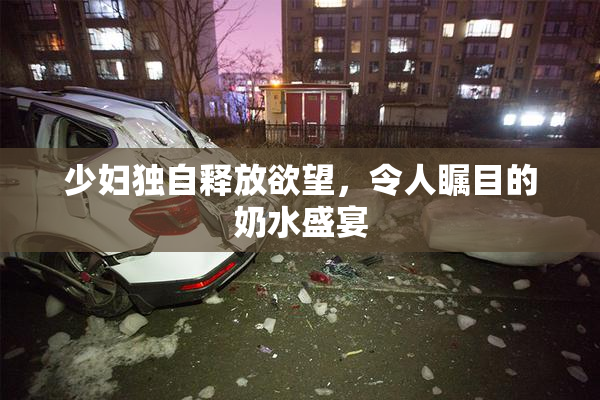 少妇独自释放欲望，令人瞩目的奶水盛宴
