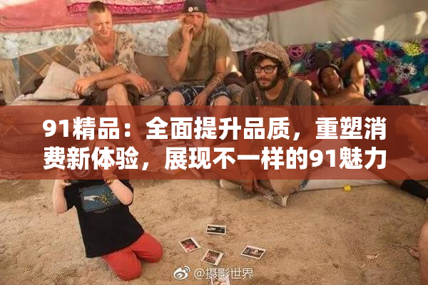 91精品：全面提升品质，重塑消费新体验，展现不一样的91魅力