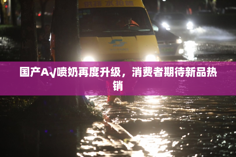 国产A√喷奶再度升级，消费者期待新品热销