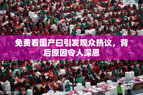 免费看国产曰引发观众热议，背后原因令人深思