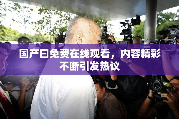 国产曰免费在线观看，内容精彩不断引发热议