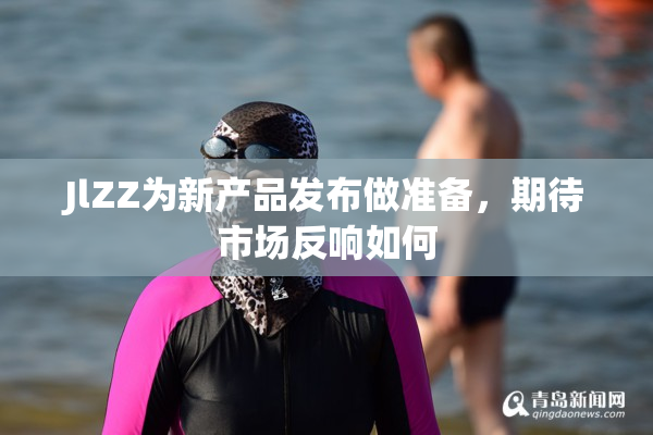 JlZZ为新产品发布做准备，期待市场反响如何