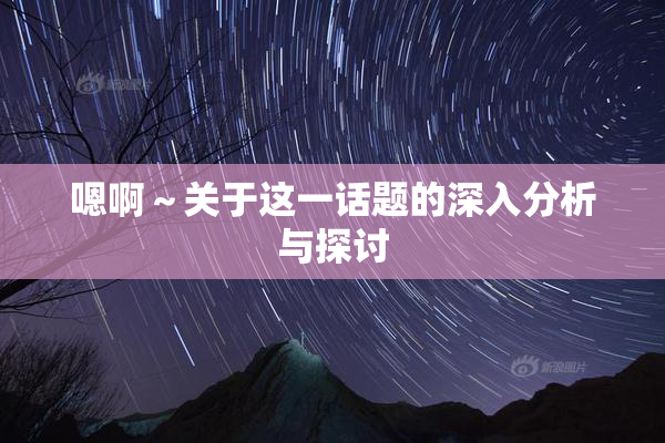 嗯啊～关于这一话题的深入分析与探讨