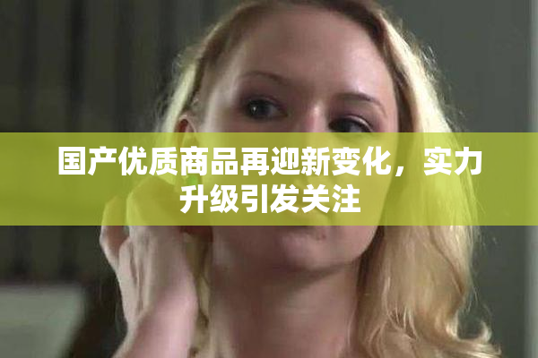 国产优质商品再迎新变化，实力升级引发关注