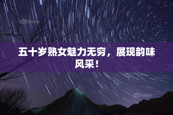 五十岁熟女魅力无穷，展现韵味风采！