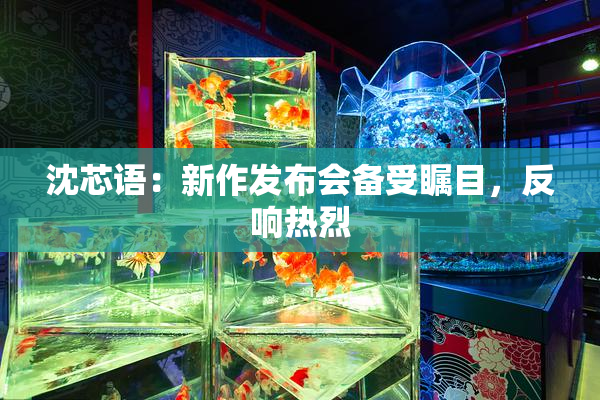 沈芯语：新作发布会备受瞩目，反响热烈
