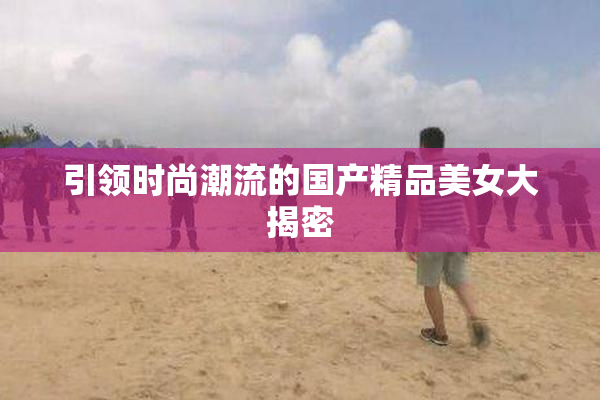 引领时尚潮流的国产精品美女大揭密