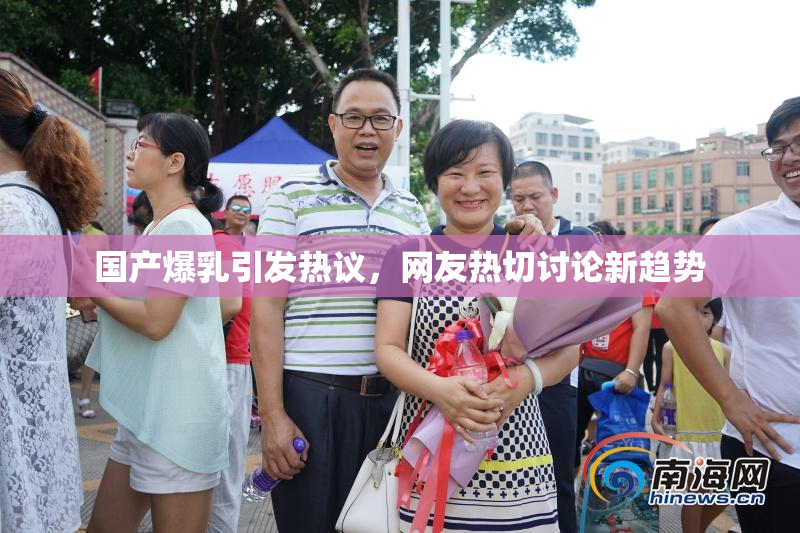 国产爆乳引发热议，网友热切讨论新趋势